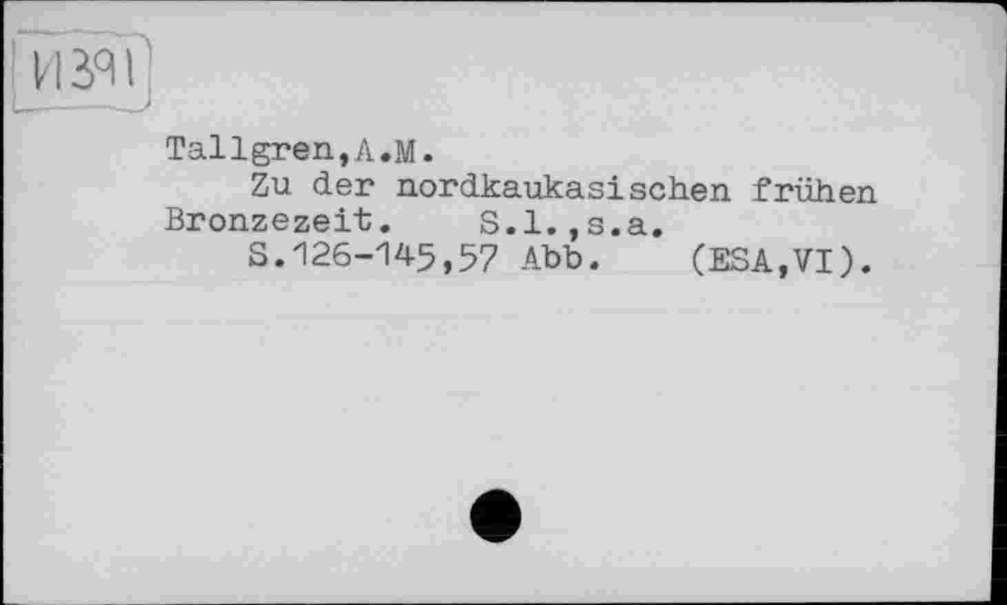 ﻿Tallgren,A.M.
Zu der nordkaukasischen frühen Bronzezeit. S.l.,s.a.
S.126-145,57 Abb. (ESA,VI).